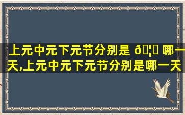 上元中元下元节分别是 🦉 哪一天,上元中元下元节分别是哪一天的 🌻 节日